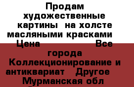 Продам художественные картины  на холсте масляными красками. › Цена ­ 8000-25000 - Все города Коллекционирование и антиквариат » Другое   . Мурманская обл.,Снежногорск г.